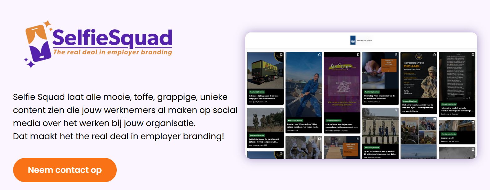 Selfie-Squad.com The real deal in Employer Branding! ☑️✔️

We zijn allemaal druk bezig met het 𝗽𝗼𝘀𝗶𝘁𝗶𝗼𝗻𝗲𝗿𝗲𝗻 van (onze) bedrijven op de arbeidsmarkt... en dat valt niet mee... de krapte is nog steeds hard voelbaar en (latent) werkzoekenden worden doodgegooid met vacatures en bedrijven die zichzelf opdringen. 

Hoe zorg jij er nou toch voor dat jouw bedrijf 𝗼𝗻𝗱𝗲𝗿𝘀𝗰𝗵𝗲𝗶𝗱𝗲𝗻𝗱𝗲 content laat zien? Gewoon, zoals het is... SIMPEL! ⬇️

Wij verzamelen alle social media posts op één social (employer brand) wall. Zo zien anderen hoe het écht is om bij jou te werken. Gebruik jouw hashtag, zoals: #werkenbijvdl #werkenbijssr #toverland #werkenbijdefensie #werkenbijlidl #recruitmentunicorns #werkenbijssr etc. en wij zorgen ervoor dat alle content die over deze hashtag gaan op 1 pagina komt. Nog leuker: Je kunt deze pagina héél simpel embedden op je eigen werkenbij pagina!

Deze bedrijven doen al mee: https://selfie-squad.com/ 
#selfiesquad #employerbranding #therealdeal